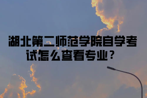 湖北第二师范学院自学考试怎么查看专业?